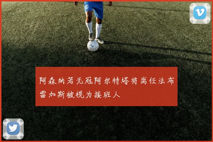 阿森纳若无冠阿尔特塔将离任法布雷加斯被视为接班人