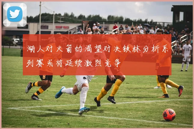湖人对火箭的渴望对决铁林分析系列赛或将延续激烈竞争
