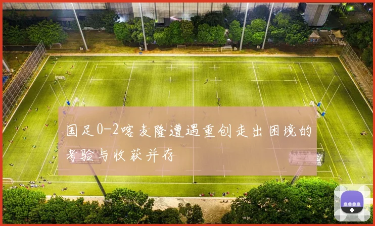 国足0-2喀麦隆遭遇重创走出困境的考验与收获并存