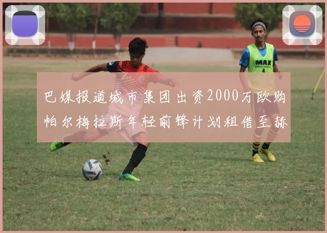 巴媒报道城市集团出资2000万欧购帕尔梅拉斯年轻前锋计划租借至赫罗纳