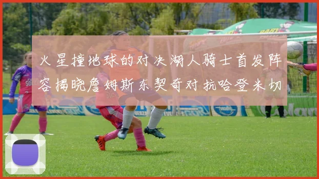 火星撞地球的对决湖人骑士首发阵容揭晓詹姆斯东契奇对抗哈登米切尔阿伦回归