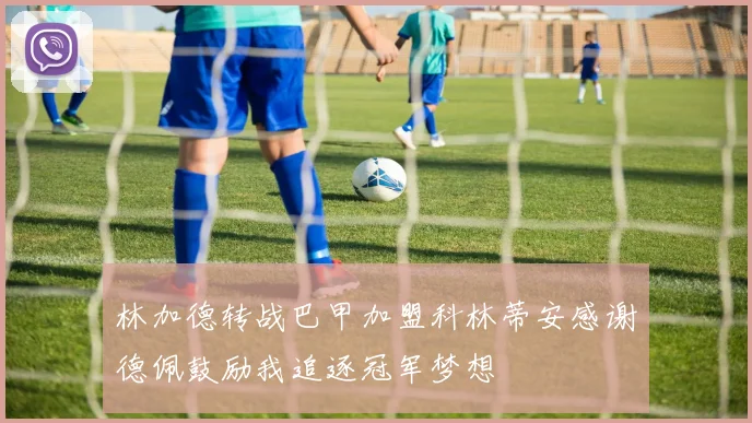 林加德转战巴甲加盟科林蒂安感谢德佩鼓励我追逐冠军梦想