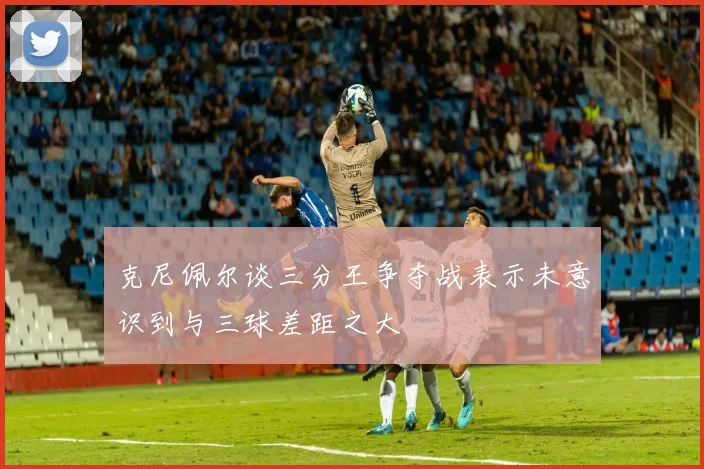 克尼佩尔谈三分王争夺战表示未意识到与三球差距之大