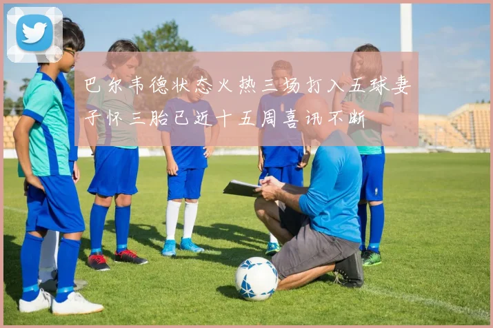 巴尔韦德状态火热三场打入五球妻子怀三胎已近十五周喜讯不断