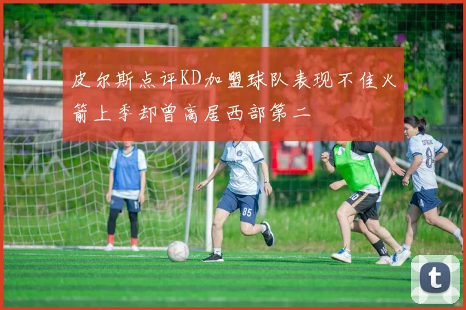 皮尔斯点评KD加盟球队表现不佳火箭上季却曾高居西部第二