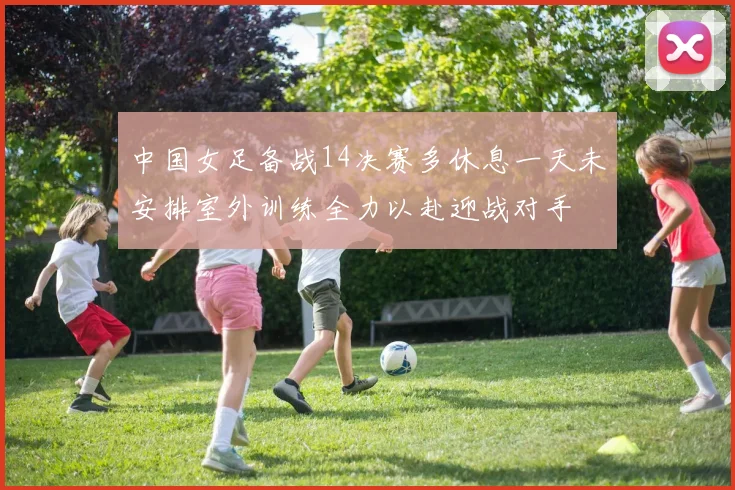 中国女足备战14决赛多休息一天未安排室外训练全力以赴迎战对手