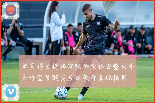 单月得分榜揭晓张伯伦独占鳌头乔丹哈登紧随其后东契奇表现抢眼