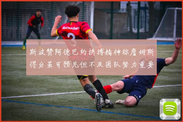斯波赞阿德巴约拼搏精神称詹姆斯得分虽可预见但不及团队努力重要