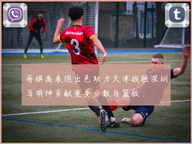 蒋祺禹表现出色助力天津战胜深圳马明坤贡献重要分数与篮板
