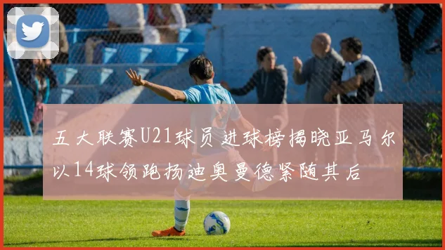 五大联赛U21球员进球榜揭晓亚马尔以14球领跑扬迪奥曼德紧随其后