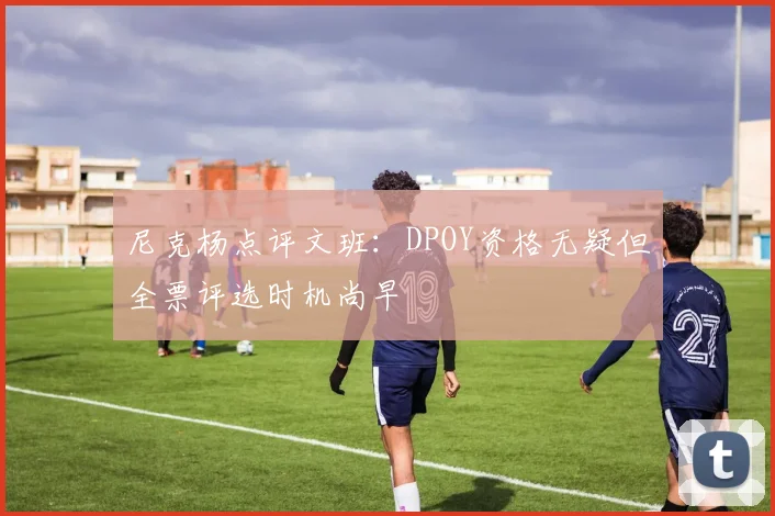 尼克杨点评文班：DPOY资格无疑但全票评选时机尚早