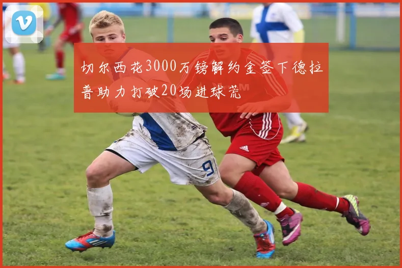 切尔西花3000万镑解约金签下德拉普助力打破20场进球荒