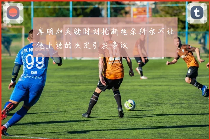 库明加关键时刻抢断绝杀科尔不让他上场的决定引发争议